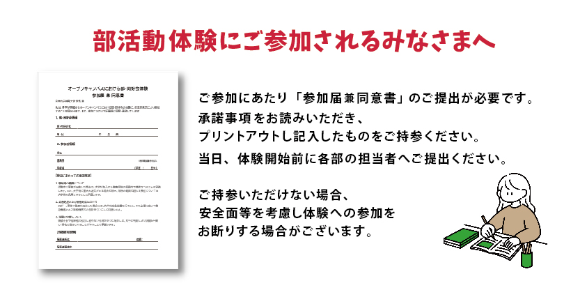 部活動体験部にご参加されるみなさまへ　部活動体験を希望の方は、当日「オープンキャンパスにおける部・同好会体験
                        参加届兼同意書」の提出が必要となります。下記の様式をプリントアウトし、記入したものを当日ご持参ください。